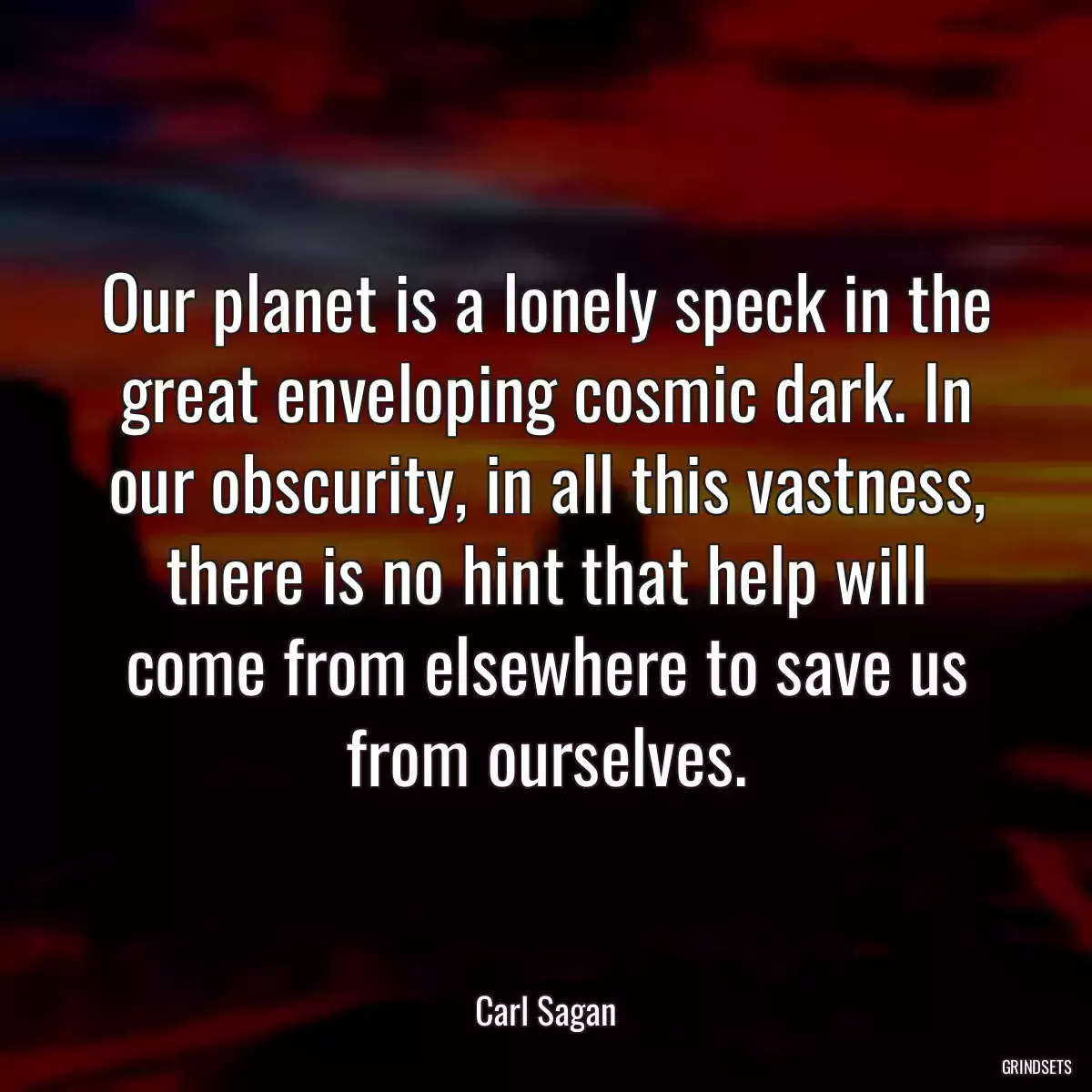 Our planet is a lonely speck in the great enveloping cosmic dark. In our obscurity, in all this vastness, there is no hint that help will come from elsewhere to save us from ourselves.