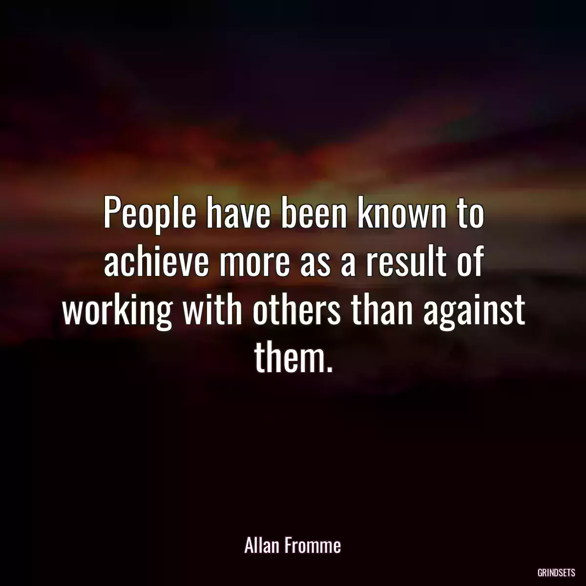 People have been known to achieve more as a result of working with others than against them.