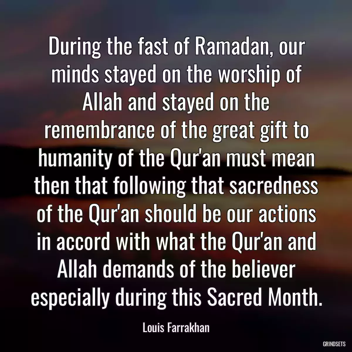 During the fast of Ramadan, our minds stayed on the worship of Allah and stayed on the remembrance of the great gift to humanity of the Qur\'an must mean then that following that sacredness of the Qur\'an should be our actions in accord with what the Qur\'an and Allah demands of the believer especially during this Sacred Month.