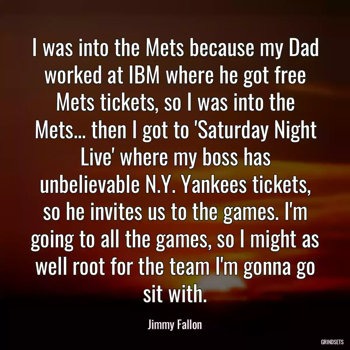 I was into the Mets because my Dad worked at IBM where he got free Mets tickets, so I was into the Mets... then I got to \'Saturday Night Live\' where my boss has unbelievable N.Y. Yankees tickets, so he invites us to the games. I\'m going to all the games, so I might as well root for the team I\'m gonna go sit with.