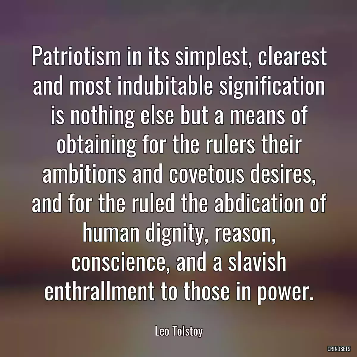 Patriotism in its simplest, clearest and most indubitable signification is nothing else but a means of obtaining for the rulers their ambitions and covetous desires, and for the ruled the abdication of human dignity, reason, conscience, and a slavish enthrallment to those in power.