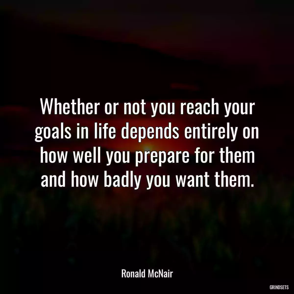 Whether or not you reach your goals in life depends entirely on how well you prepare for them and how badly you want them.