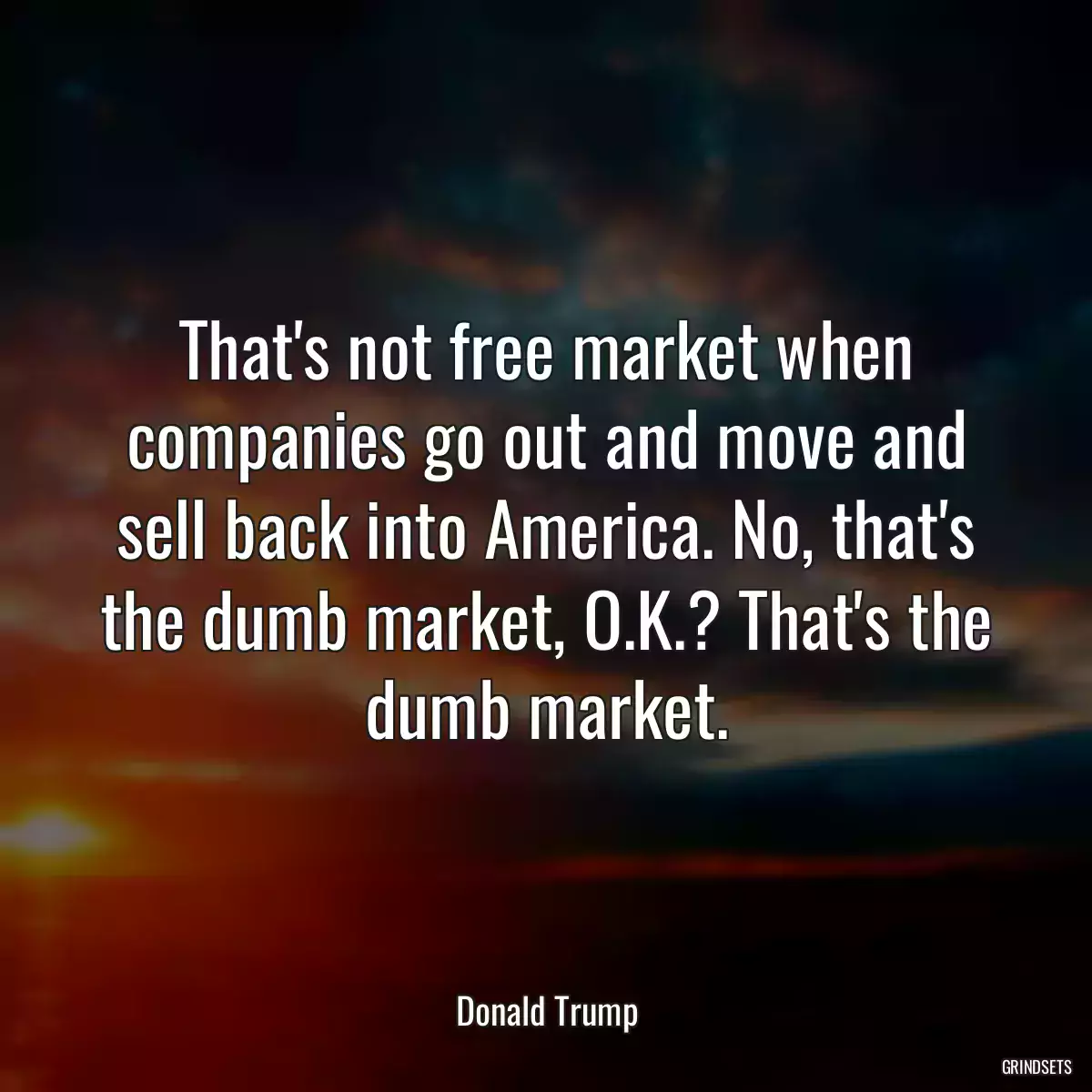 That\'s not free market when companies go out and move and sell back into America. No, that\'s the dumb market, O.K.? That\'s the dumb market.