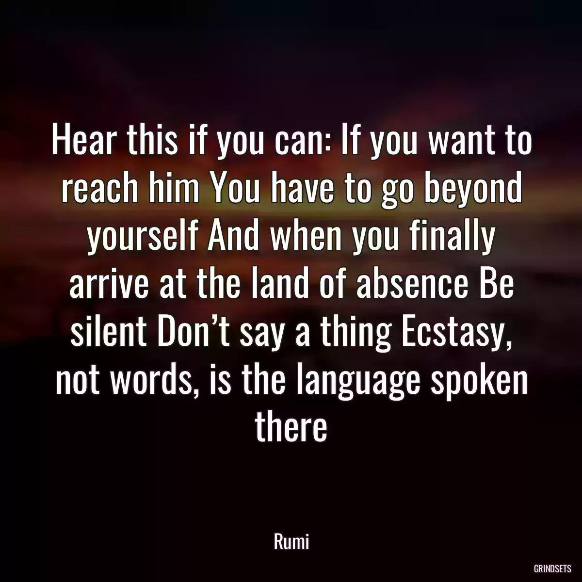 Hear this if you can: If you want to reach him You have to go beyond yourself And when you finally arrive at the land of absence Be silent Don’t say a thing Ecstasy, not words, is the language spoken there