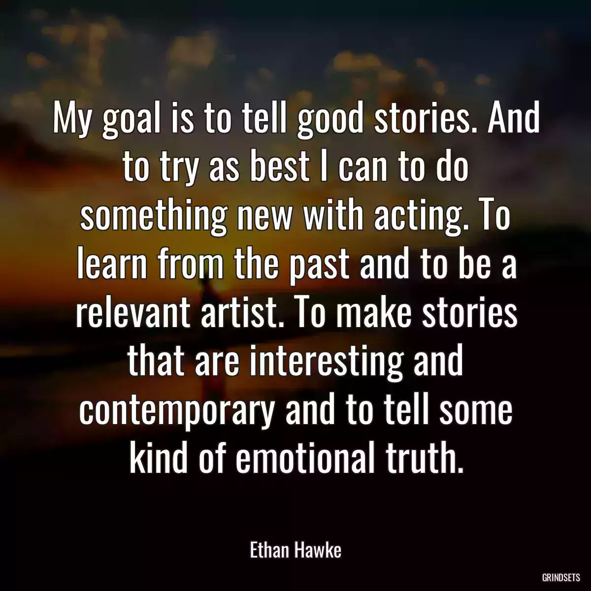 My goal is to tell good stories. And to try as best I can to do something new with acting. To learn from the past and to be a relevant artist. To make stories that are interesting and contemporary and to tell some kind of emotional truth.