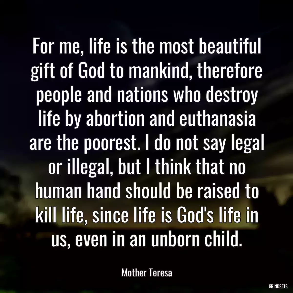 For me, life is the most beautiful gift of God to mankind, therefore people and nations who destroy life by abortion and euthanasia are the poorest. I do not say legal or illegal, but I think that no human hand should be raised to kill life, since life is God\'s life in us, even in an unborn child.