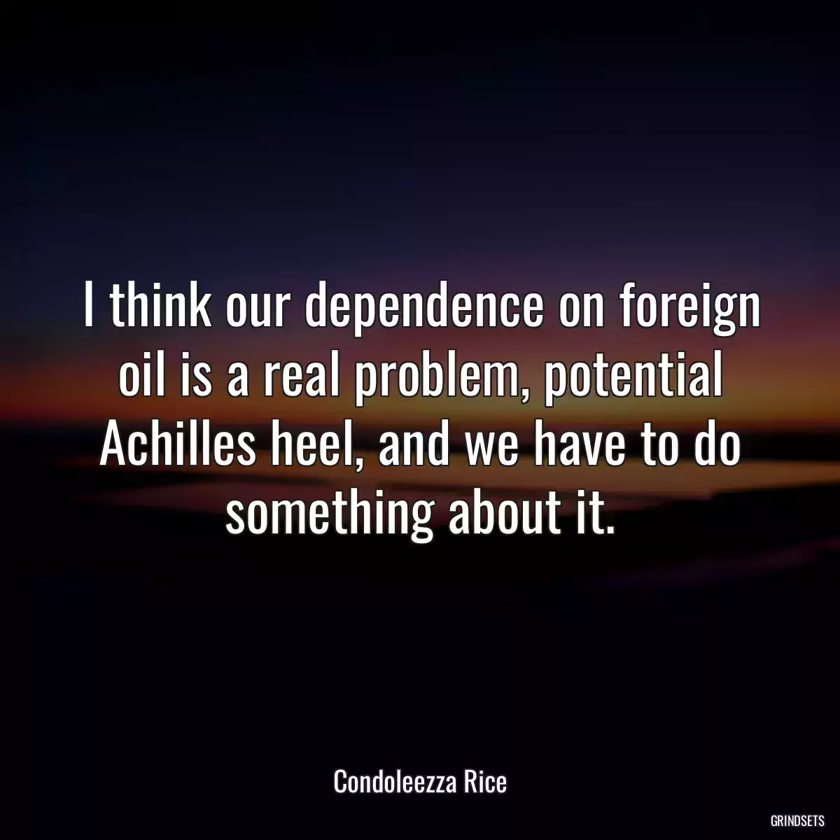 I think our dependence on foreign oil is a real problem, potential Achilles heel, and we have to do something about it.