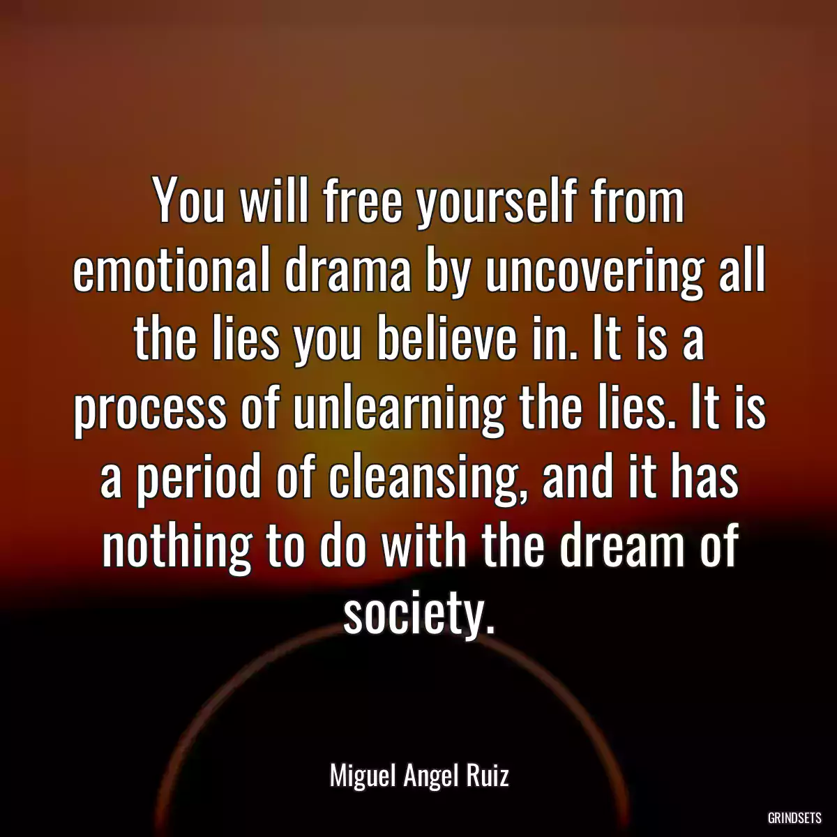 You will free yourself from emotional drama by uncovering all the lies you believe in. It is a process of unlearning the lies. It is a period of cleansing, and it has nothing to do with the dream of society.