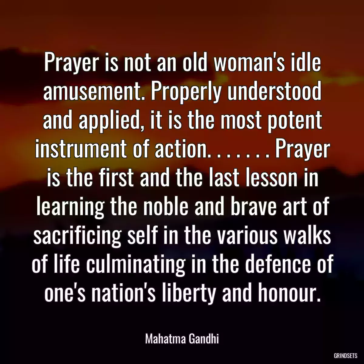 Prayer is not an old woman\'s idle amusement. Properly understood and applied, it is the most potent instrument of action. . . . . . . Prayer is the first and the last lesson in learning the noble and brave art of sacrificing self in the various walks of life culminating in the defence of one\'s nation\'s liberty and honour.