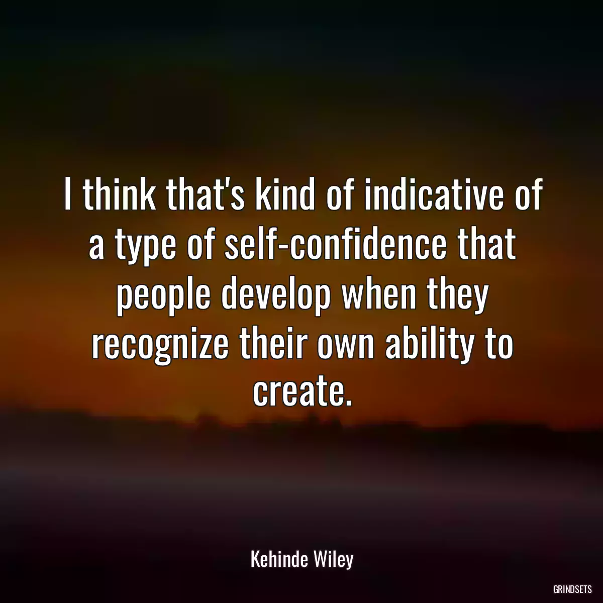 I think that\'s kind of indicative of a type of self-confidence that people develop when they recognize their own ability to create.