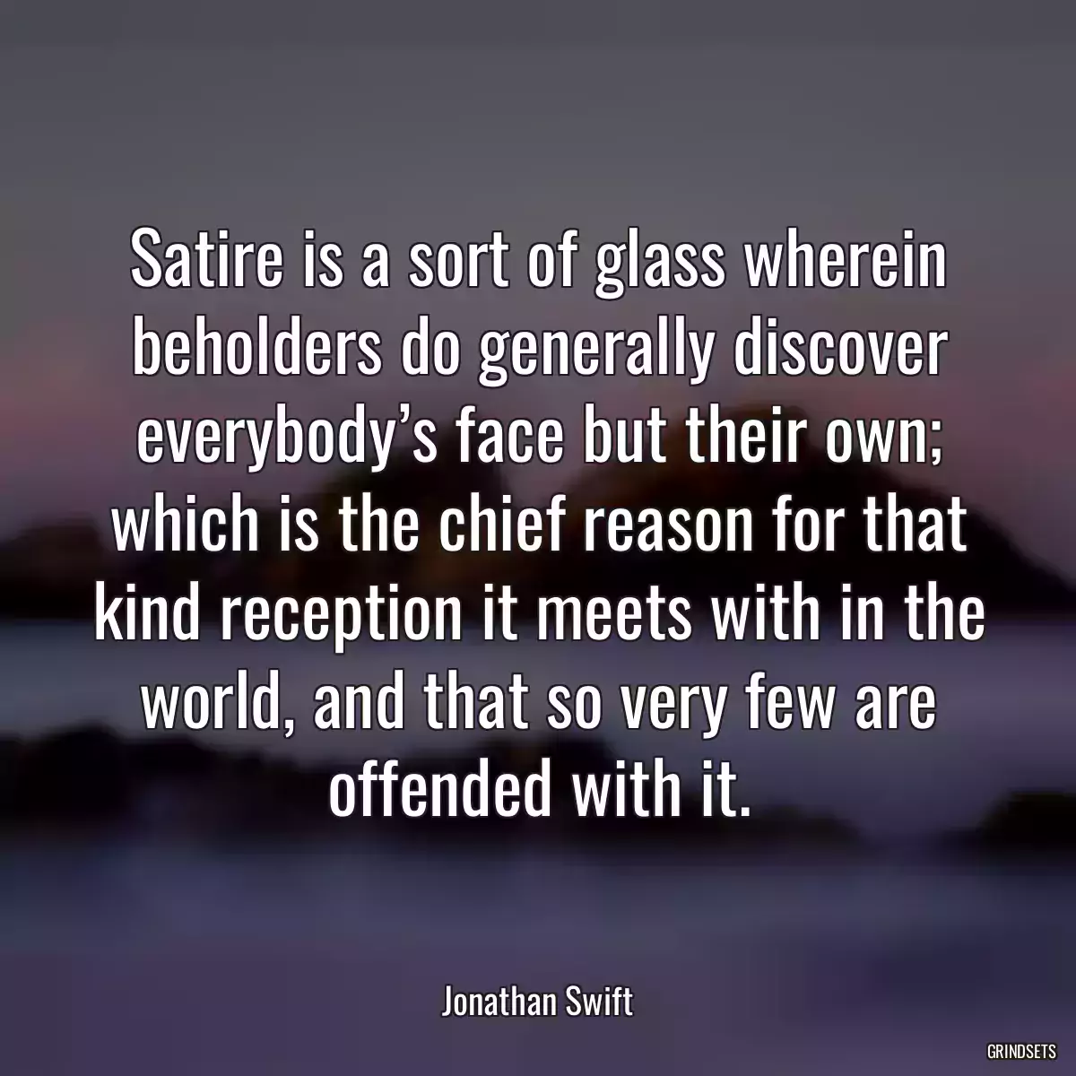 Satire is a sort of glass wherein beholders do generally discover everybody’s face but their own; which is the chief reason for that kind reception it meets with in the world, and that so very few are offended with it.