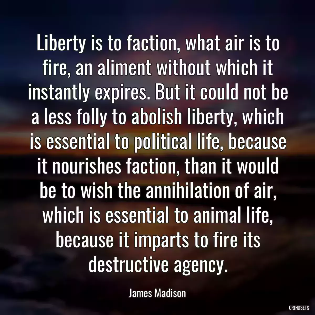 Liberty is to faction, what air is to fire, an aliment without which it instantly expires. But it could not be a less folly to abolish liberty, which is essential to political life, because it nourishes faction, than it would be to wish the annihilation of air, which is essential to animal life, because it imparts to fire its destructive agency.