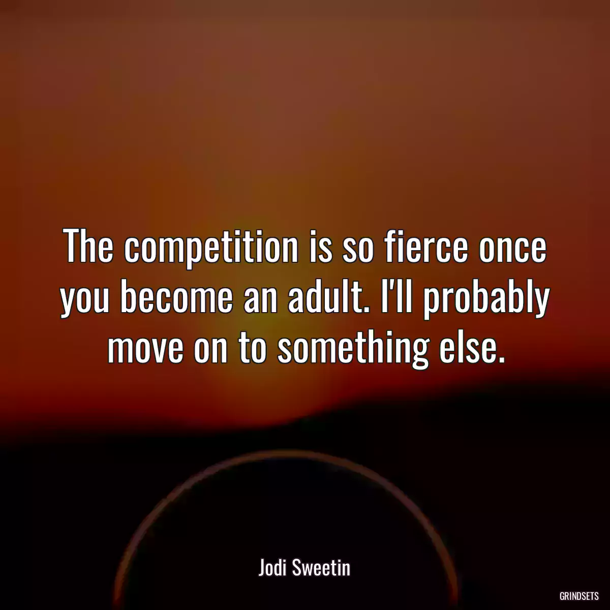 The competition is so fierce once you become an adult. I\'ll probably move on to something else.