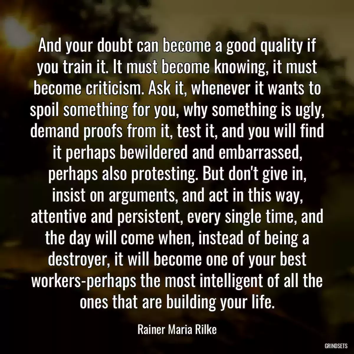 And your doubt can become a good quality if you train it. It must become knowing, it must become criticism. Ask it, whenever it wants to spoil something for you, why something is ugly, demand proofs from it, test it, and you will find it perhaps bewildered and embarrassed, perhaps also protesting. But don\'t give in, insist on arguments, and act in this way, attentive and persistent, every single time, and the day will come when, instead of being a destroyer, it will become one of your best workers-perhaps the most intelligent of all the ones that are building your life.