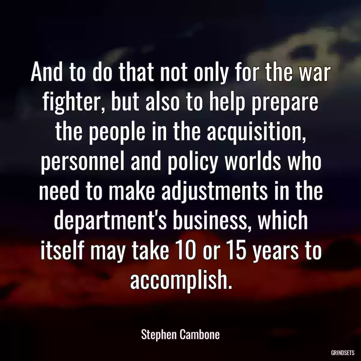 And to do that not only for the war fighter, but also to help prepare the people in the acquisition, personnel and policy worlds who need to make adjustments in the department\'s business, which itself may take 10 or 15 years to accomplish.