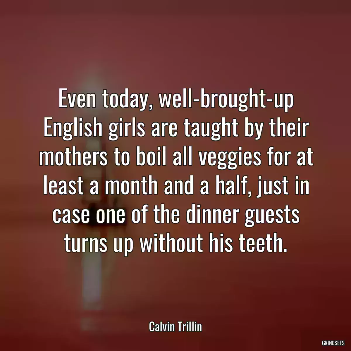 Even today, well-brought-up English girls are taught by their mothers to boil all veggies for at least a month and a half, just in case one of the dinner guests turns up without his teeth.