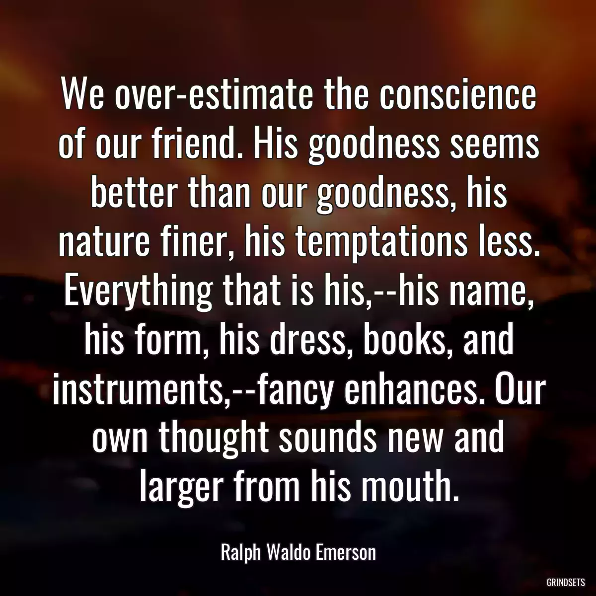 We over-estimate the conscience of our friend. His goodness seems better than our goodness, his nature finer, his temptations less. Everything that is his,--his name, his form, his dress, books, and instruments,--fancy enhances. Our own thought sounds new and larger from his mouth.