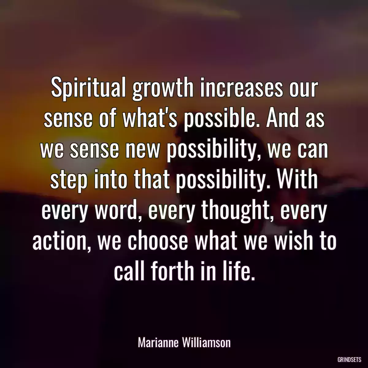 Spiritual growth increases our sense of what\'s possible. And as we sense new possibility, we can step into that possibility. With every word, every thought, every action, we choose what we wish to call forth in life.