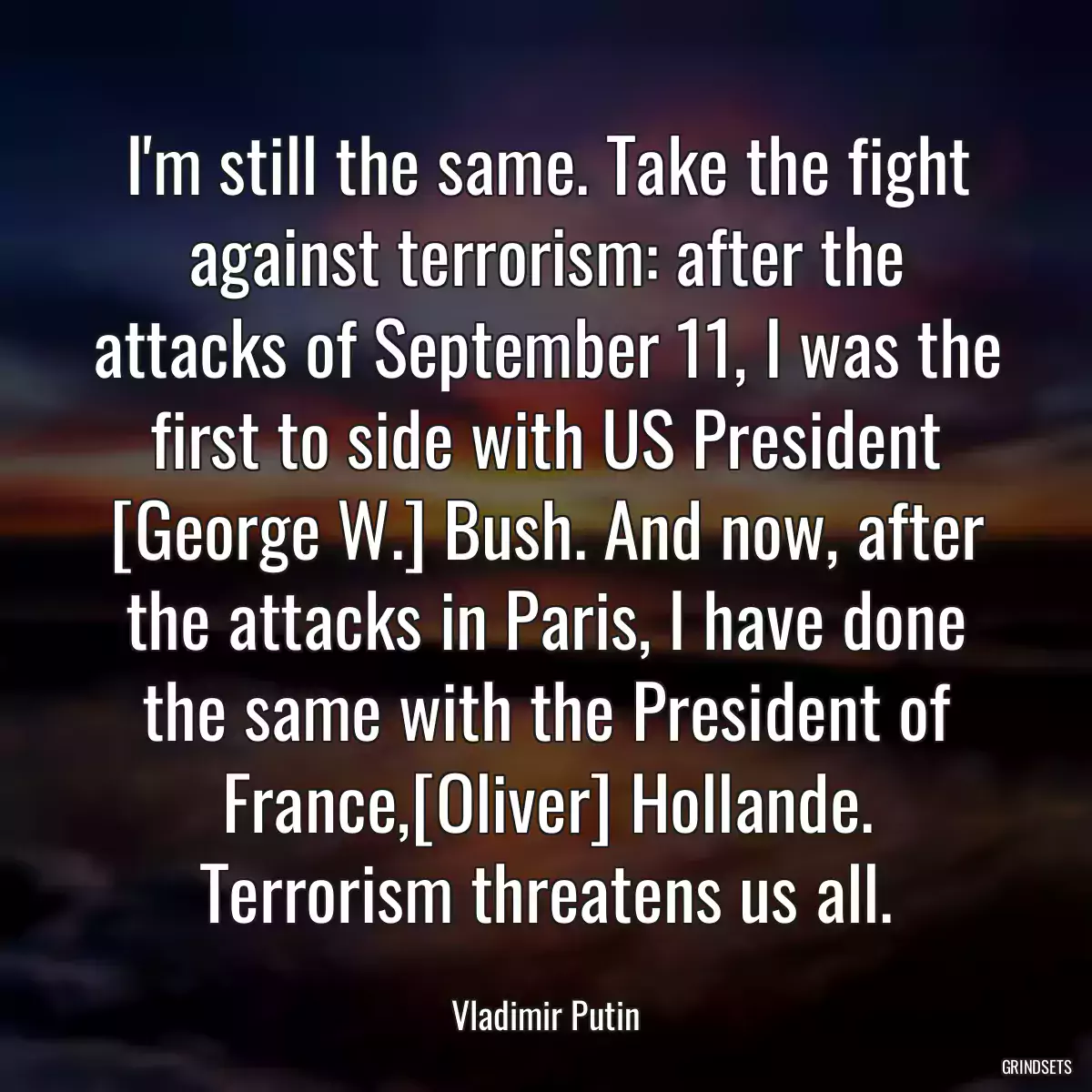 I\'m still the same. Take the fight against terrorism: after the attacks of September 11, I was the first to side with US President [George W.] Bush. And now, after the attacks in Paris, I have done the same with the President of France,[Oliver] Hollande. Terrorism threatens us all.