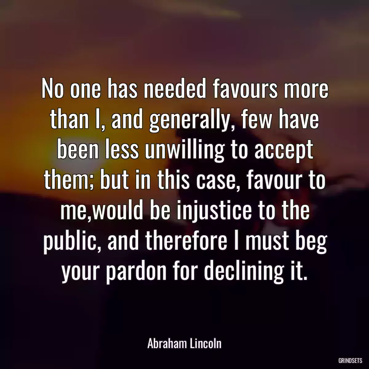 No one has needed favours more than I, and generally, few have been less unwilling to accept them; but in this case, favour to me,would be injustice to the public, and therefore I must beg your pardon for declining it.