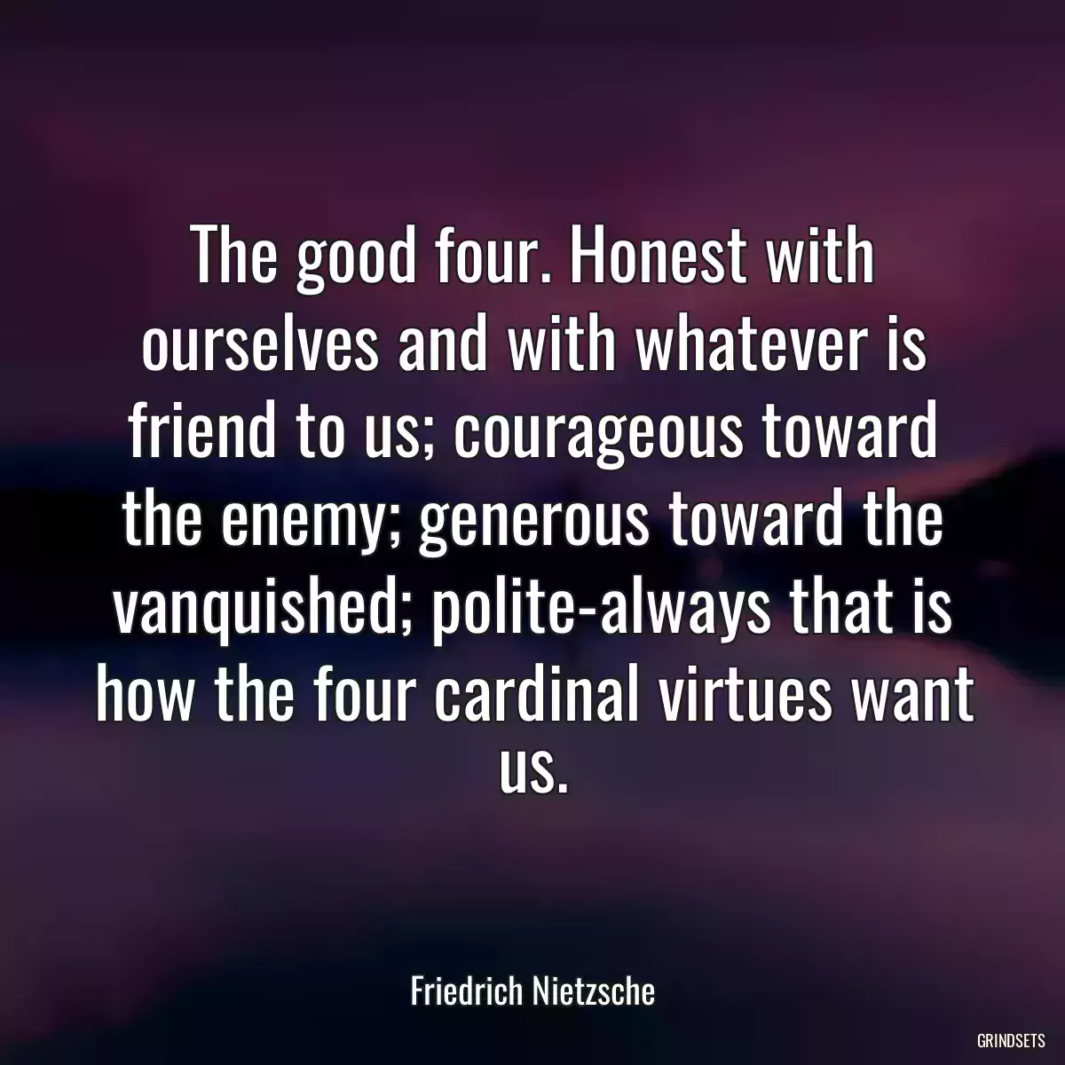 The good four. Honest with ourselves and with whatever is friend to us; courageous toward the enemy; generous toward the vanquished; polite-always that is how the four cardinal virtues want us.