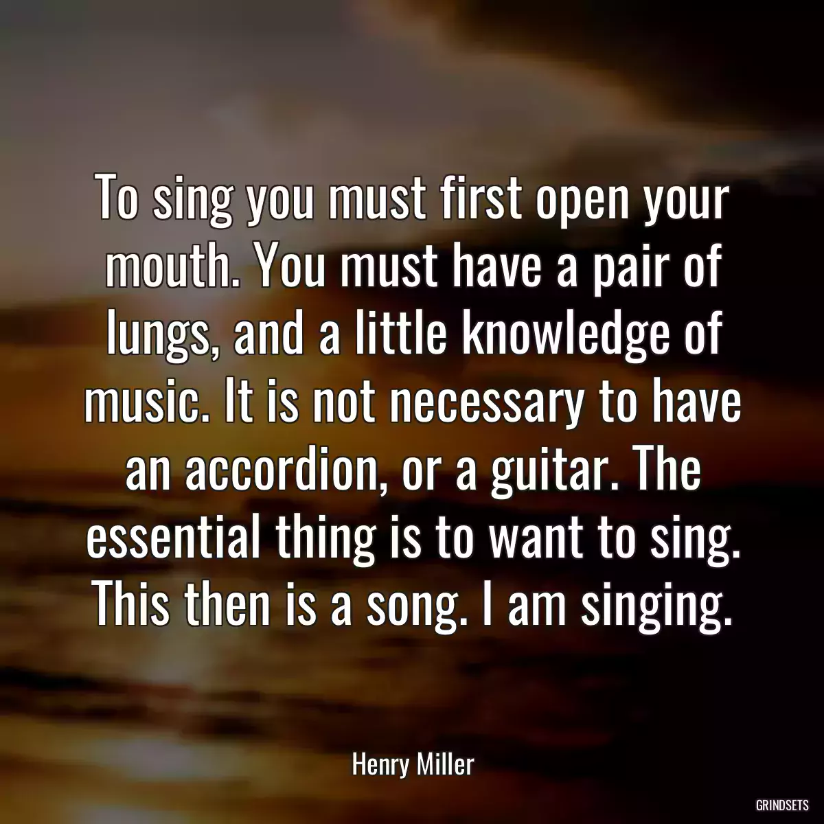 To sing you must first open your mouth. You must have a pair of lungs, and a little knowledge of music. It is not necessary to have an accordion, or a guitar. The essential thing is to want to sing. This then is a song. I am singing.