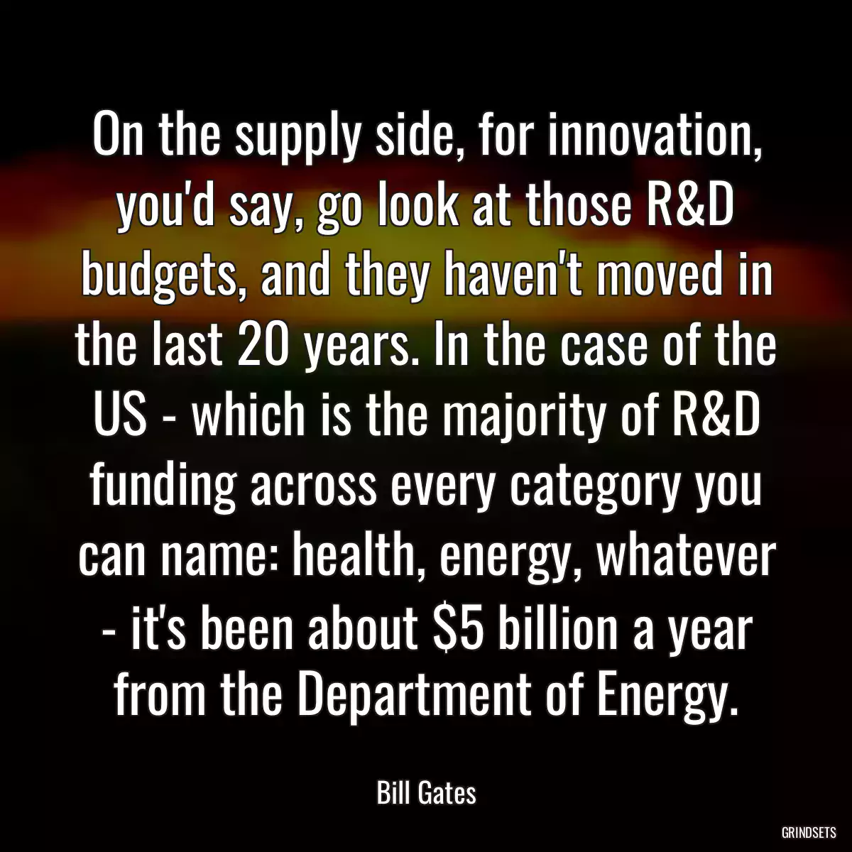 On the supply side, for innovation, you\'d say, go look at those R&D budgets, and they haven\'t moved in the last 20 years. In the case of the US - which is the majority of R&D funding across every category you can name: health, energy, whatever - it\'s been about $5 billion a year from the Department of Energy.