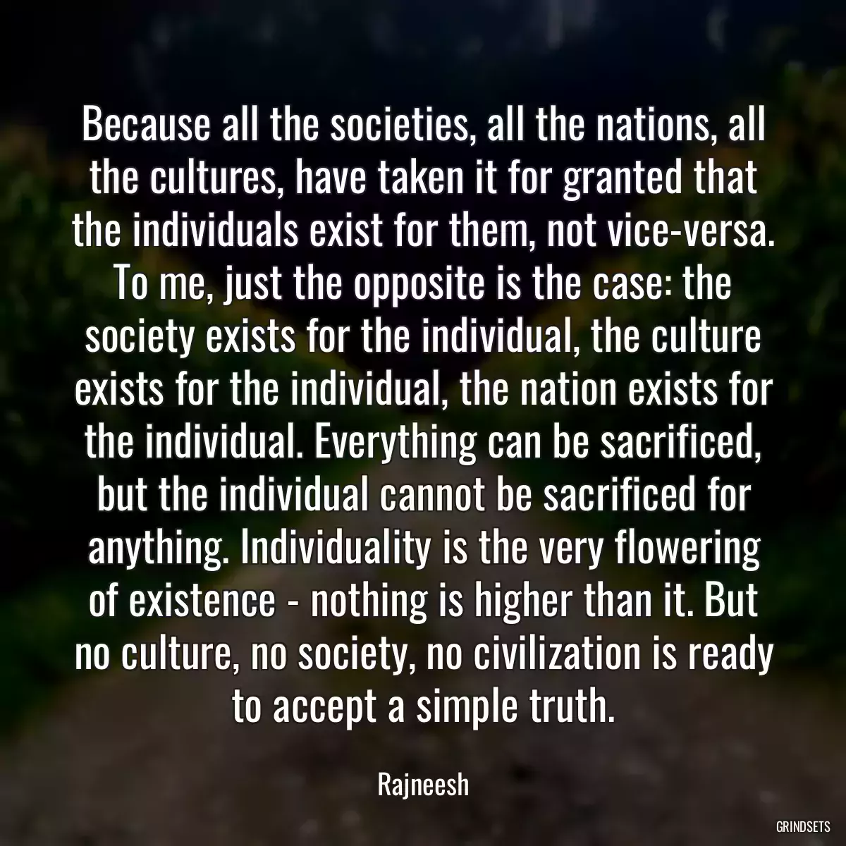 Because all the societies, all the nations, all the cultures, have taken it for granted that the individuals exist for them, not vice-versa. To me, just the opposite is the case: the society exists for the individual, the culture exists for the individual, the nation exists for the individual. Everything can be sacrificed, but the individual cannot be sacrificed for anything. Individuality is the very flowering of existence - nothing is higher than it. But no culture, no society, no civilization is ready to accept a simple truth.