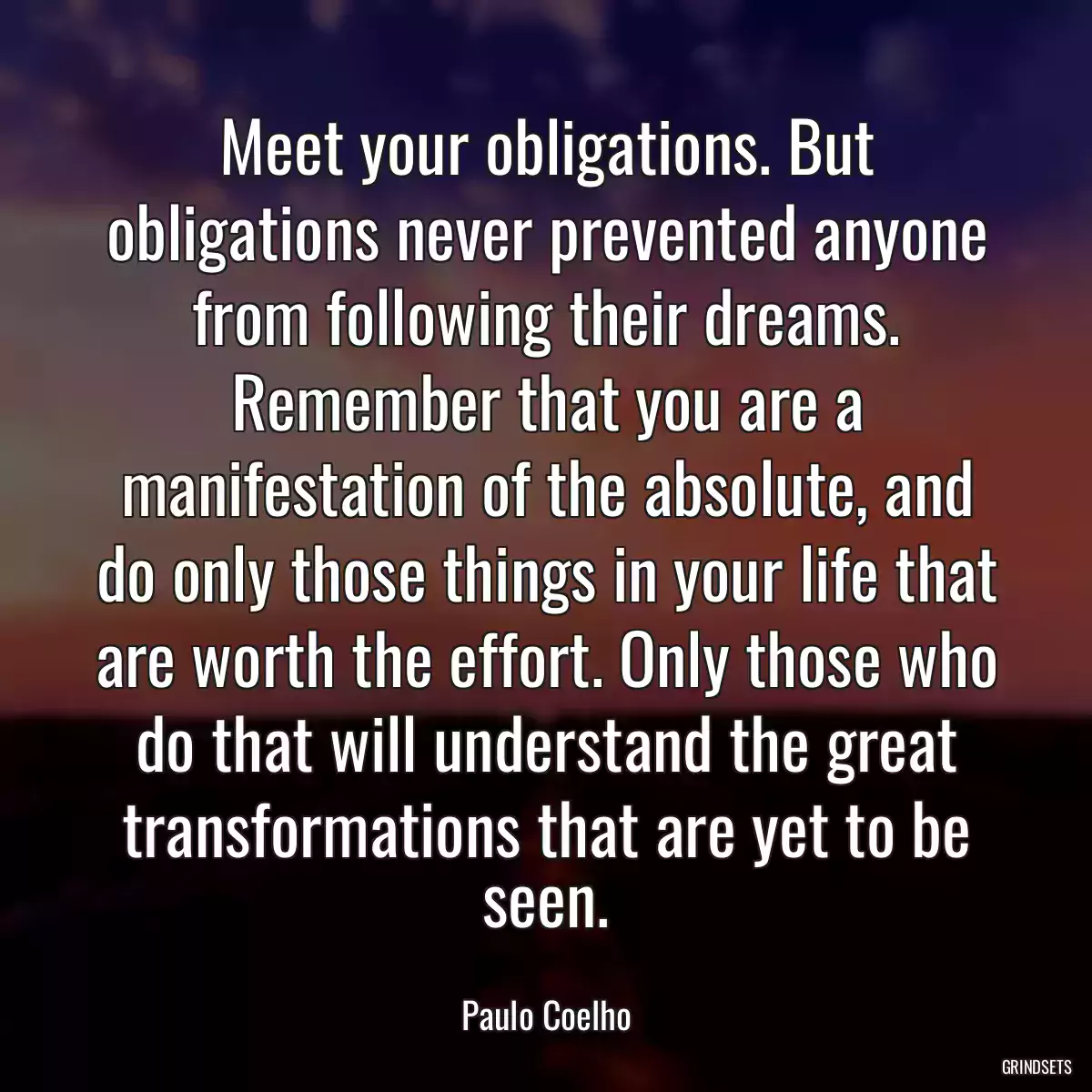 Meet your obligations. But obligations never prevented anyone from following their dreams. Remember that you are a manifestation of the absolute, and do only those things in your life that are worth the effort. Only those who do that will understand the great transformations that are yet to be seen.