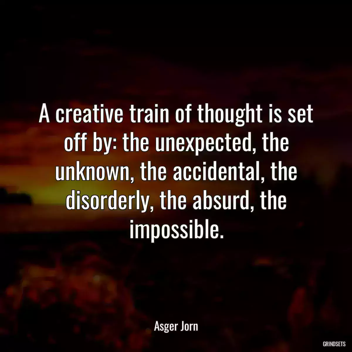 A creative train of thought is set off by: the unexpected, the unknown, the accidental, the disorderly, the absurd, the impossible.