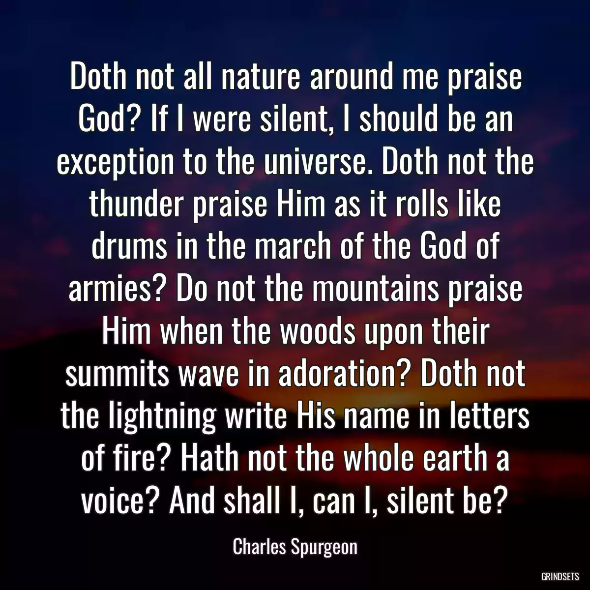 Doth not all nature around me praise God? If I were silent, I should be an exception to the universe. Doth not the thunder praise Him as it rolls like drums in the march of the God of armies? Do not the mountains praise Him when the woods upon their summits wave in adoration? Doth not the lightning write His name in letters of fire? Hath not the whole earth a voice? And shall I, can I, silent be?