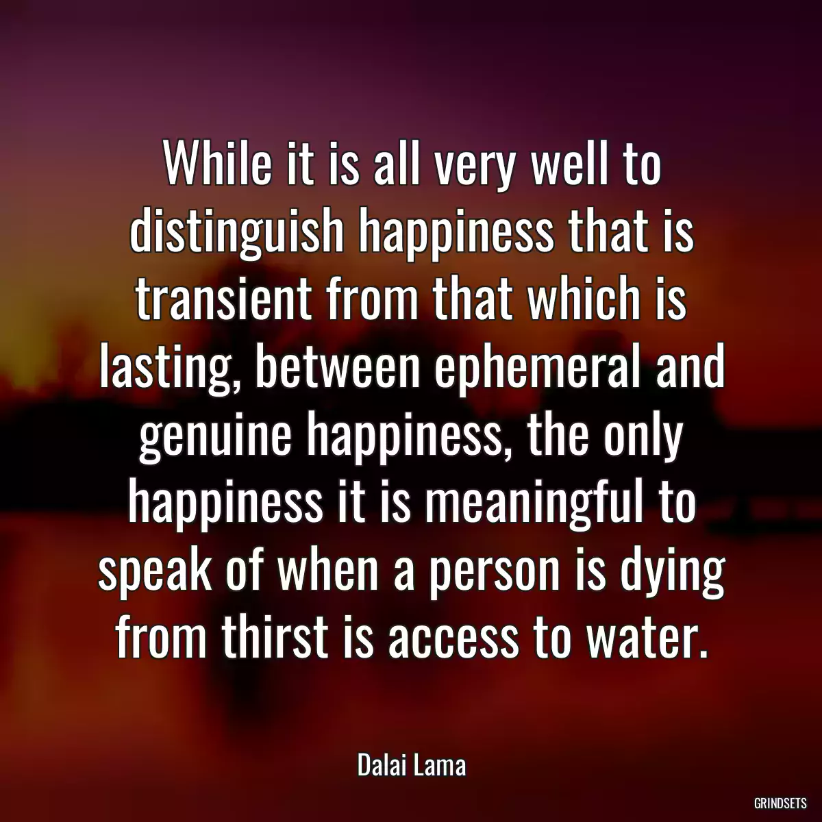 While it is all very well to distinguish happiness that is transient from that which is lasting, between ephemeral and genuine happiness, the only happiness it is meaningful to speak of when a person is dying from thirst is access to water.