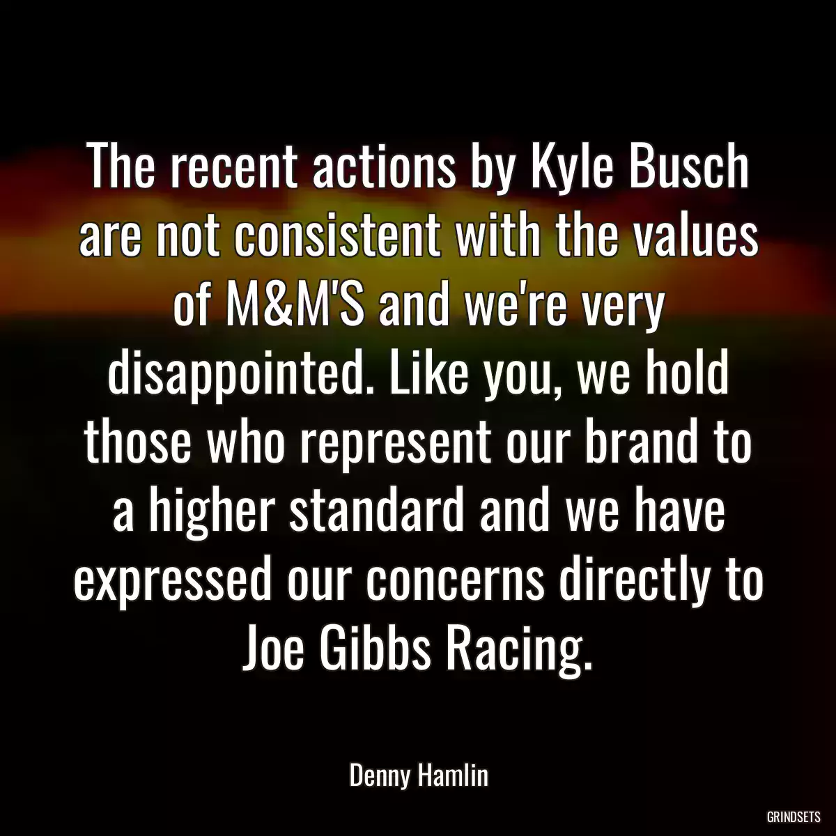 The recent actions by Kyle Busch are not consistent with the values of M&M\'S and we\'re very disappointed. Like you, we hold those who represent our brand to a higher standard and we have expressed our concerns directly to Joe Gibbs Racing.