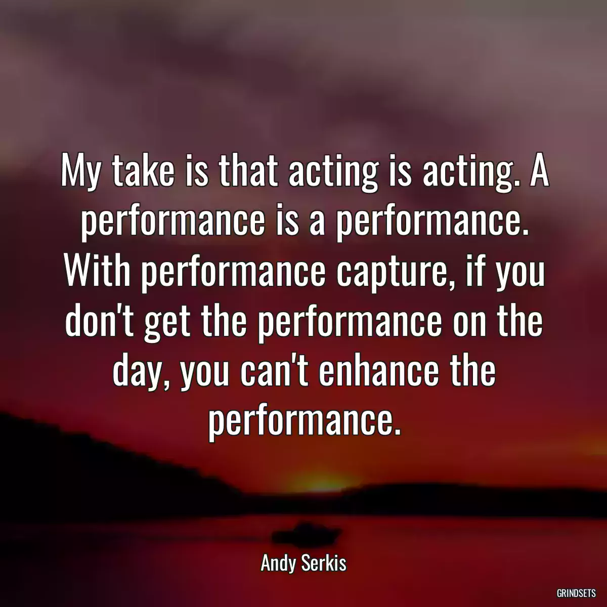 My take is that acting is acting. A performance is a performance. With performance capture, if you don\'t get the performance on the day, you can\'t enhance the performance.