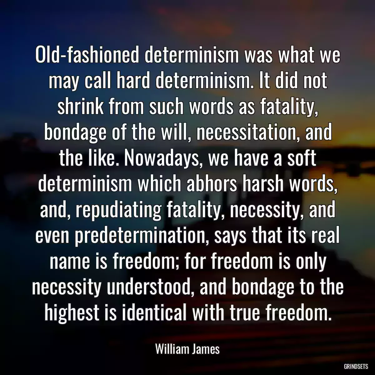 Old-fashioned determinism was what we may call hard determinism. It did not shrink from such words as fatality, bondage of the will, necessitation, and the like. Nowadays, we have a soft determinism which abhors harsh words, and, repudiating fatality, necessity, and even predetermination, says that its real name is freedom; for freedom is only necessity understood, and bondage to the highest is identical with true freedom.