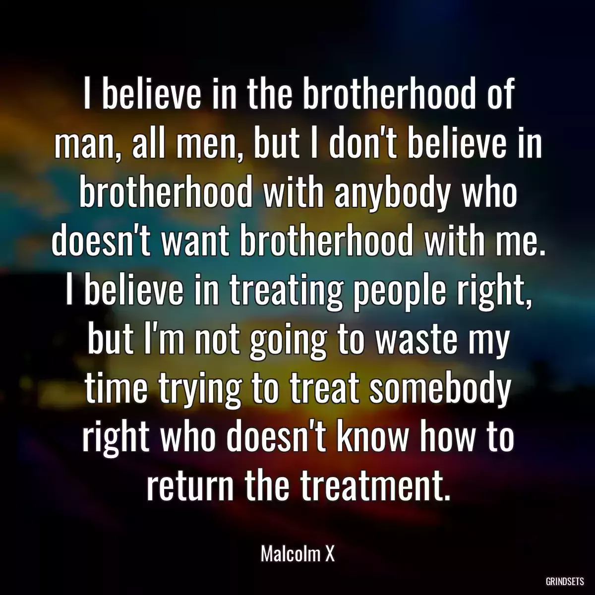 I believe in the brotherhood of man, all men, but I don\'t believe in brotherhood with anybody who doesn\'t want brotherhood with me. I believe in treating people right, but I\'m not going to waste my time trying to treat somebody right who doesn\'t know how to return the treatment.