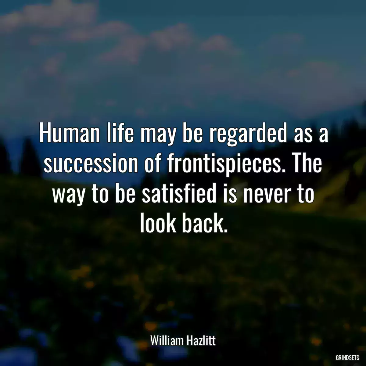 Human life may be regarded as a succession of frontispieces. The way to be satisfied is never to look back.