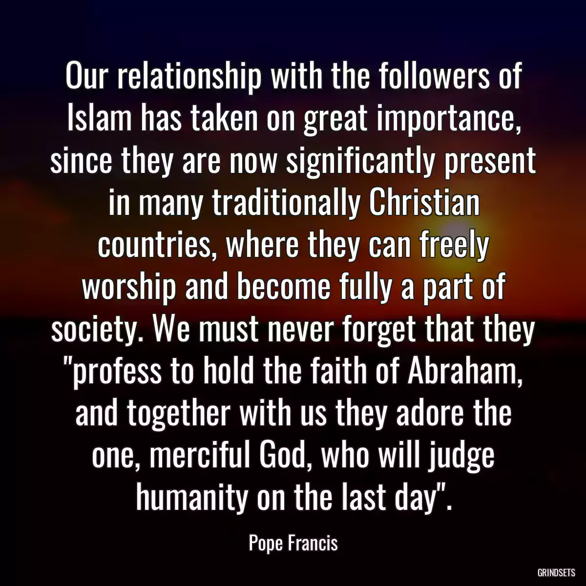 Our relationship with the followers of Islam has taken on great importance, since they are now significantly present in many traditionally Christian countries, where they can freely worship and become fully a part of society. We must never forget that they \