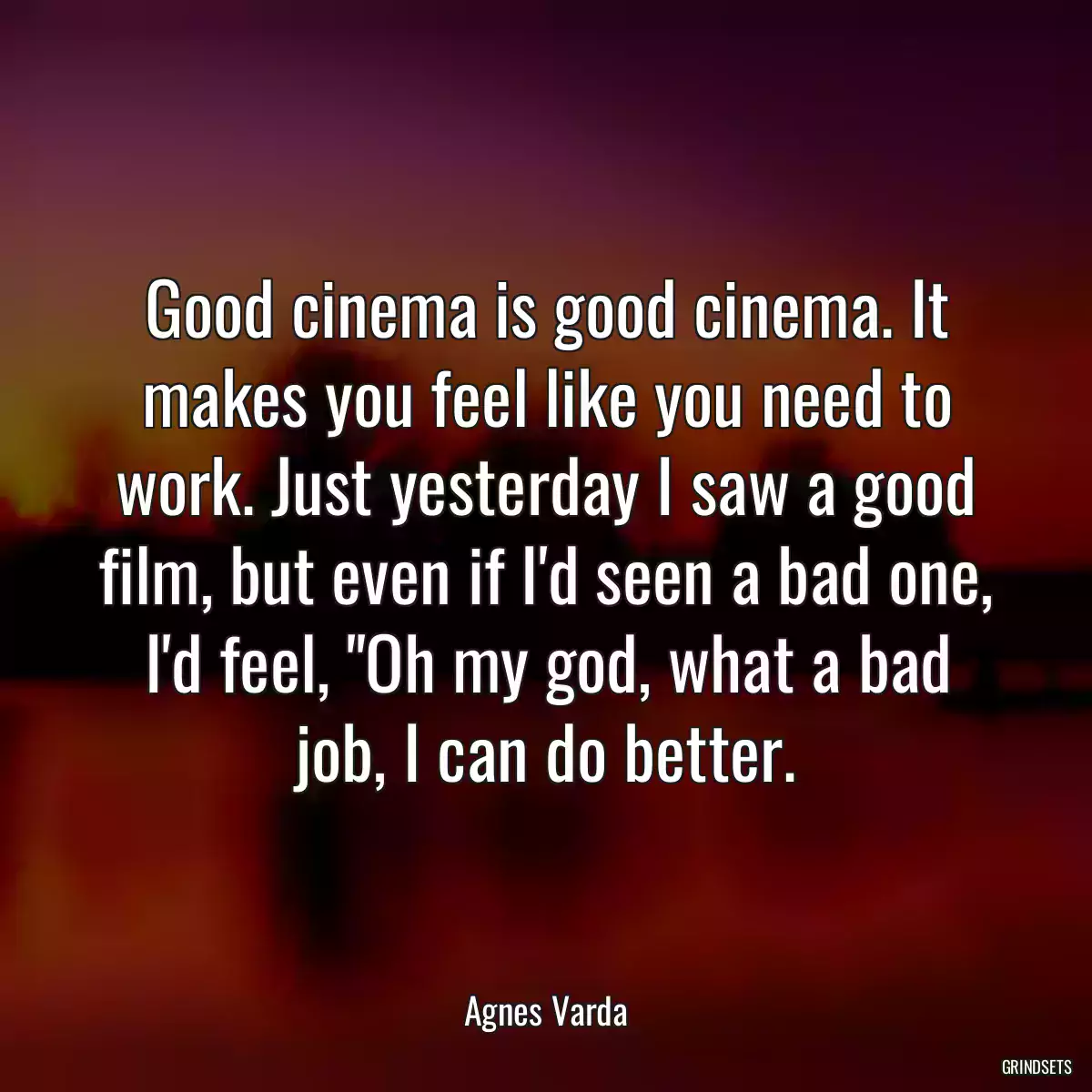 Good cinema is good cinema. It makes you feel like you need to work. Just yesterday I saw a good film, but even if I\'d seen a bad one, I\'d feel, \