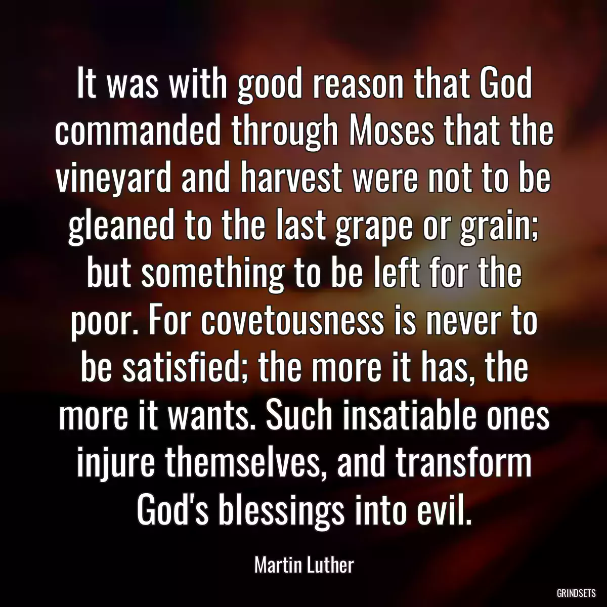 It was with good reason that God commanded through Moses that the vineyard and harvest were not to be gleaned to the last grape or grain; but something to be left for the poor. For covetousness is never to be satisfied; the more it has, the more it wants. Such insatiable ones injure themselves, and transform God\'s blessings into evil.