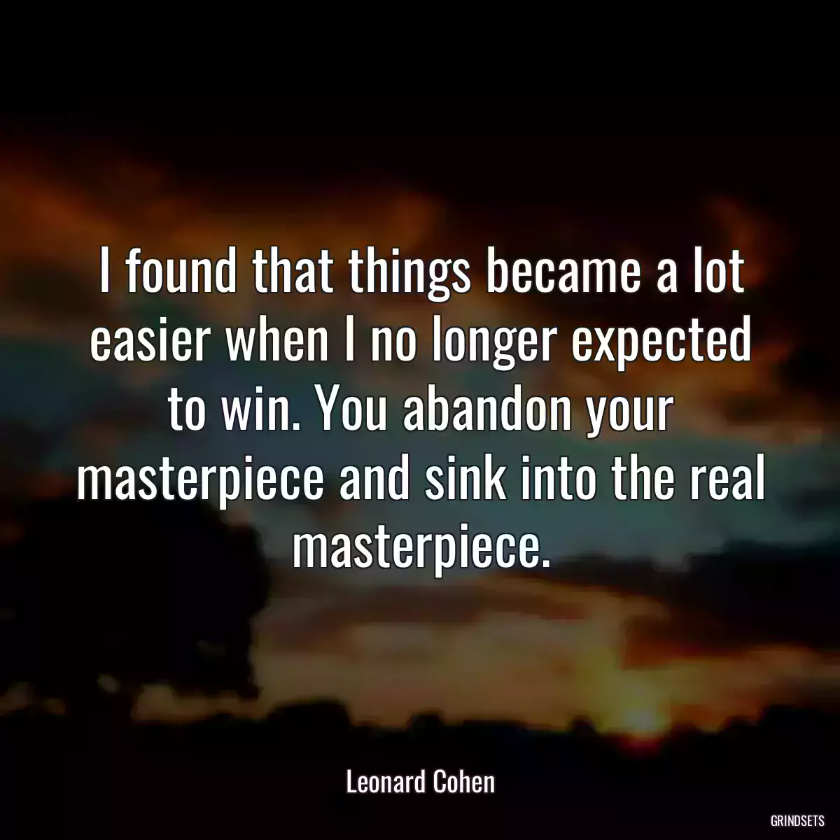 I found that things became a lot easier when I no longer expected to win. You abandon your masterpiece and sink into the real masterpiece.