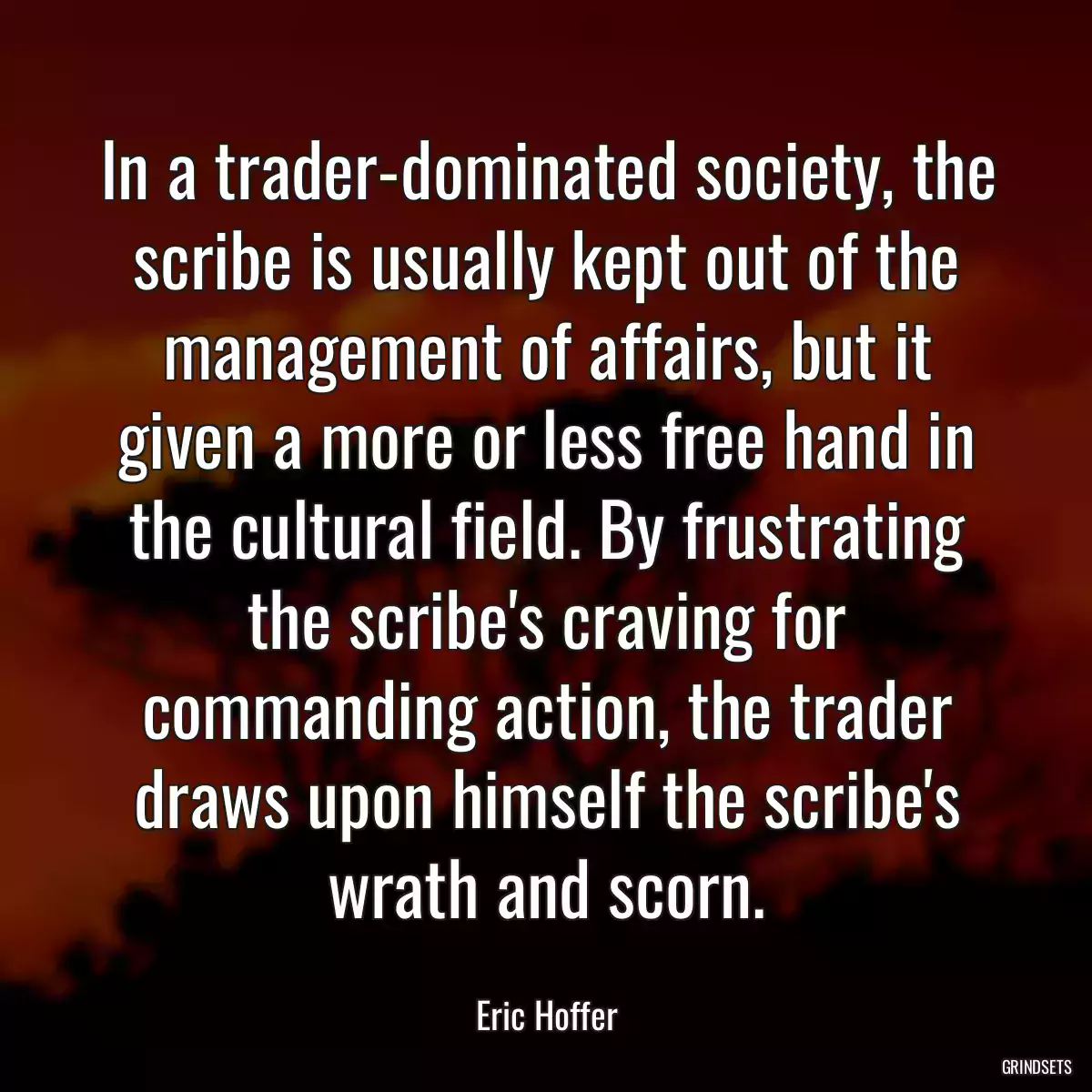 In a trader-dominated society, the scribe is usually kept out of the management of affairs, but it given a more or less free hand in the cultural field. By frustrating the scribe\'s craving for commanding action, the trader draws upon himself the scribe\'s wrath and scorn.