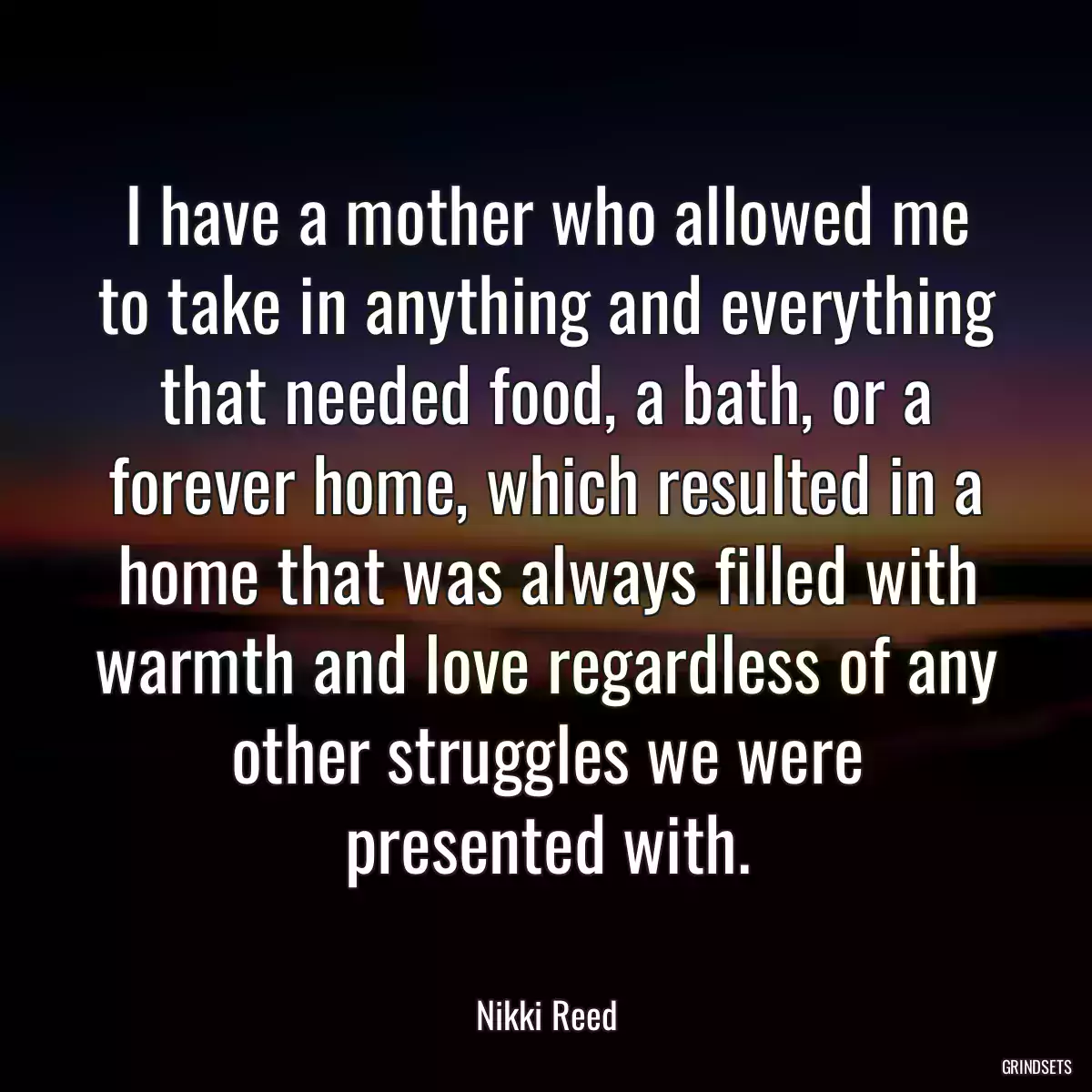 I have a mother who allowed me to take in anything and everything that needed food, a bath, or a forever home, which resulted in a home that was always filled with warmth and love regardless of any other struggles we were presented with.