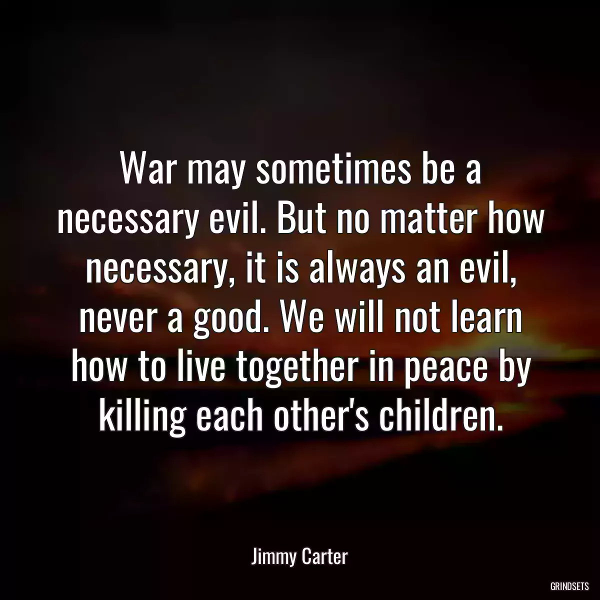 War may sometimes be a necessary evil. But no matter how necessary, it is always an evil, never a good. We will not learn how to live together in peace by killing each other\'s children.