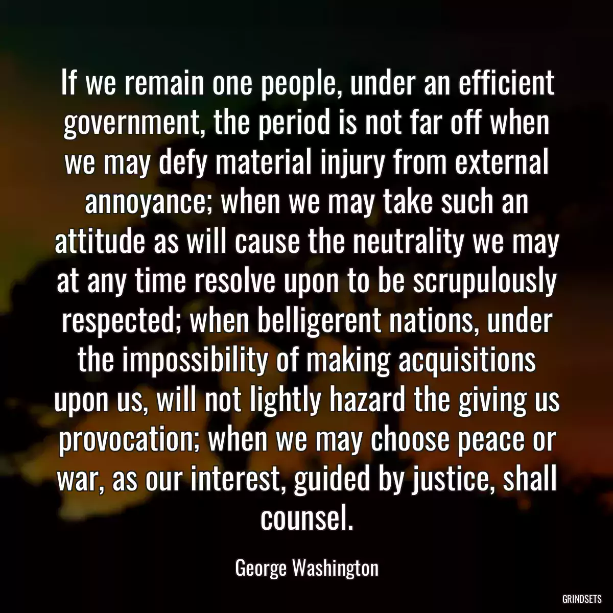 If we remain one people, under an efficient government, the period is not far off when we may defy material injury from external annoyance; when we may take such an attitude as will cause the neutrality we may at any time resolve upon to be scrupulously respected; when belligerent nations, under the impossibility of making acquisitions upon us, will not lightly hazard the giving us provocation; when we may choose peace or war, as our interest, guided by justice, shall counsel.