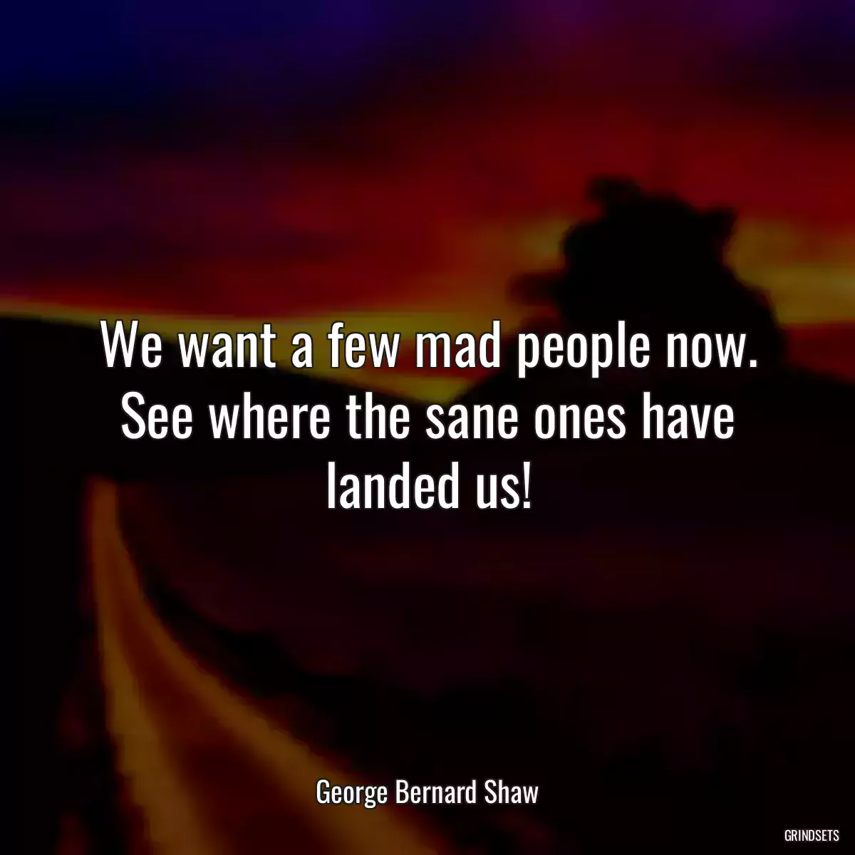 We want a few mad people now. See where the sane ones have landed us!