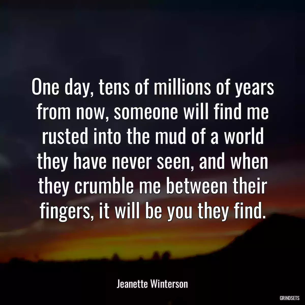 One day, tens of millions of years from now, someone will find me rusted into the mud of a world they have never seen, and when they crumble me between their fingers, it will be you they find.