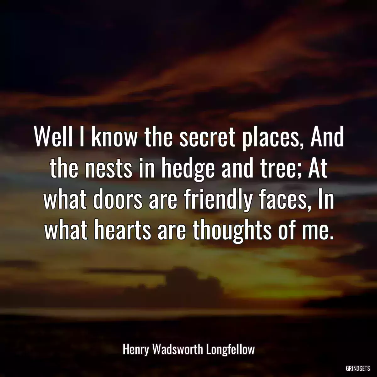 Well I know the secret places, And the nests in hedge and tree; At what doors are friendly faces, In what hearts are thoughts of me.