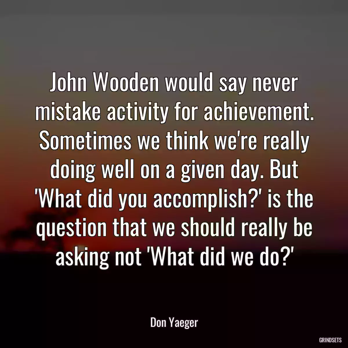 John Wooden would say never mistake activity for achievement. Sometimes we think we\'re really doing well on a given day. But \'What did you accomplish?\' is the question that we should really be asking not \'What did we do?\'