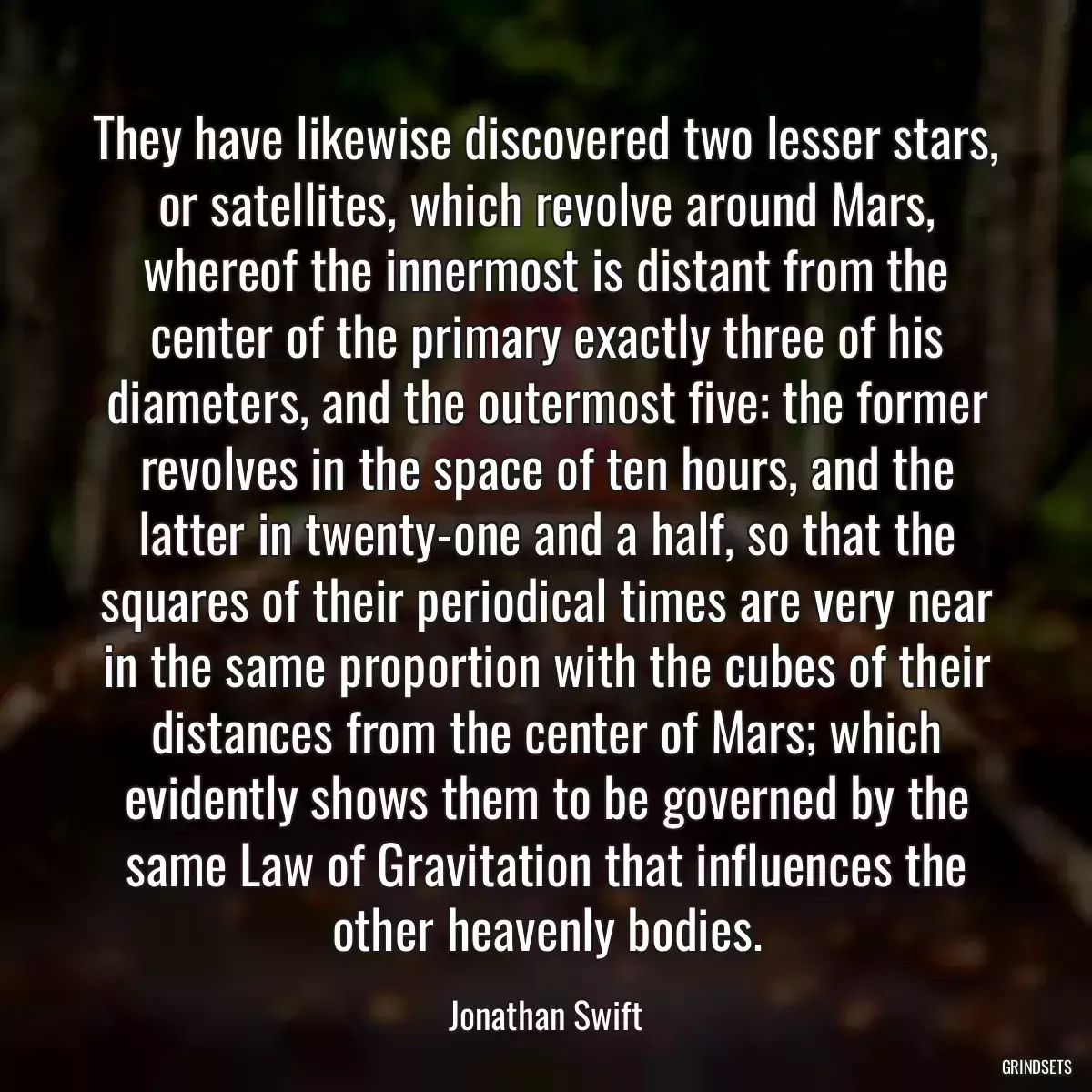 They have likewise discovered two lesser stars, or satellites, which revolve around Mars, whereof the innermost is distant from the center of the primary exactly three of his diameters, and the outermost five: the former revolves in the space of ten hours, and the latter in twenty-one and a half, so that the squares of their periodical times are very near in the same proportion with the cubes of their distances from the center of Mars; which evidently shows them to be governed by the same Law of Gravitation that influences the other heavenly bodies.